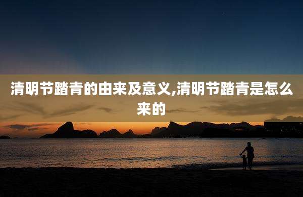 清明节踏青的由来及意义,清明节踏青是怎么来的