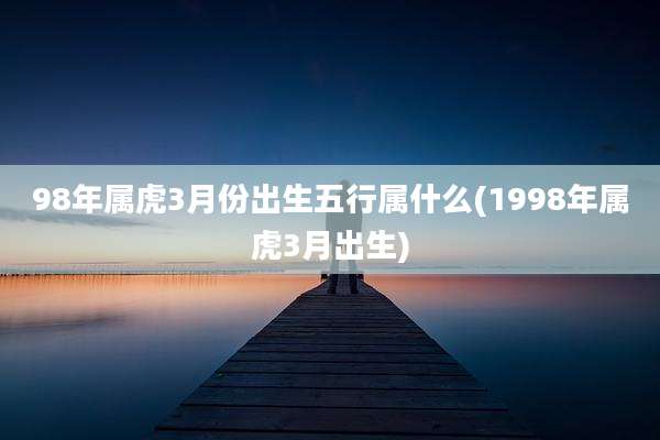 98年属虎3月份出生五行属什么(1998年属虎3月出生)