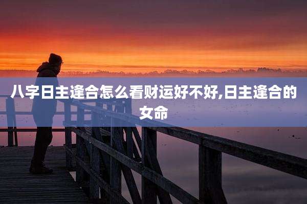 八字日主逢合怎么看财运好不好,日主逢合的女命