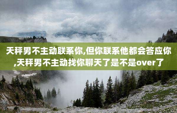 天秤男不主动联系你,但你联系他都会答应你,天秤男不主动找你聊天了是不是over了