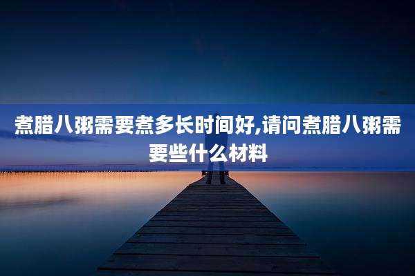 煮腊八粥需要煮多长时间好,请问煮腊八粥需要些什么材料