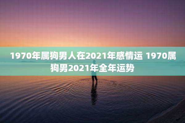 1970年属狗男人在2021年感情运 1970属狗男2021年全年运势