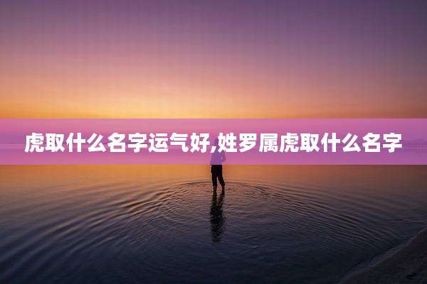 虎取什么名字运气好,姓罗属虎取什么名字