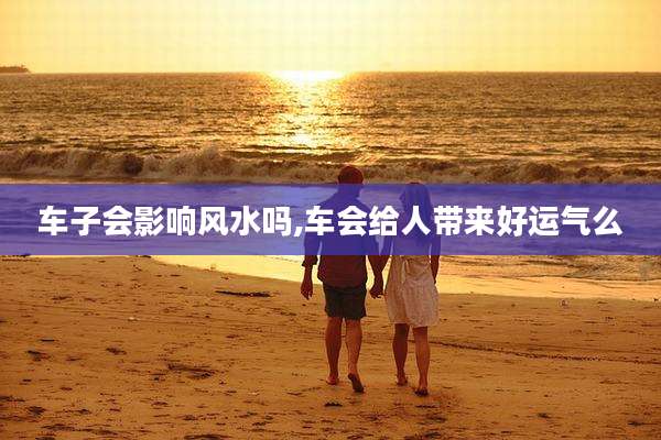 车子会影响风水吗,车会给人带来好运气么