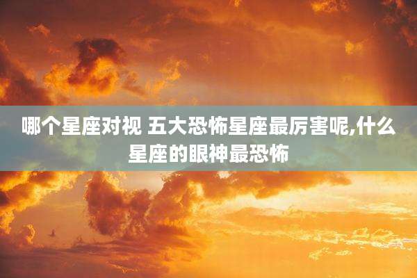 哪个星座对视 五大恐怖星座最厉害呢,什么星座的眼神最恐怖