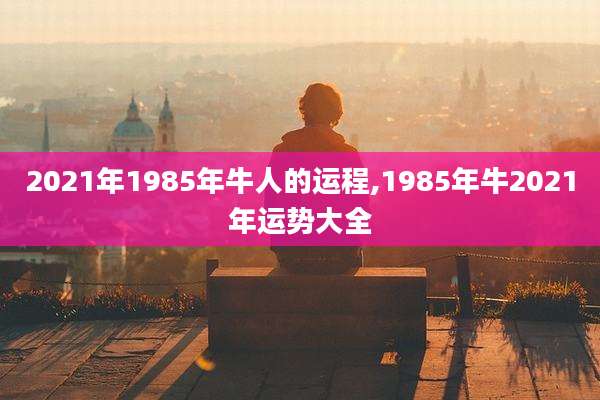 2021年1985年牛人的运程,1985年牛2021年运势大全