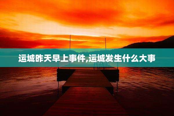 运城昨天早上事件,运城发生什么大事