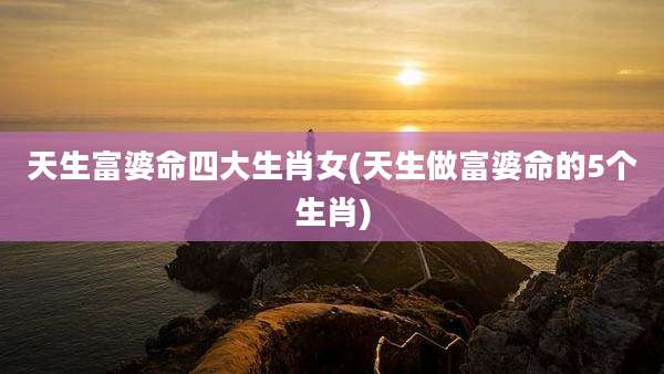 天生富婆命四大生肖女(天生做富婆命的5个生肖)