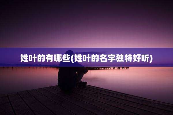 姓叶的有哪些(姓叶的名字独特好听)