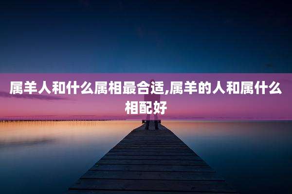 属羊人和什么属相最合适,属羊的人和属什么相配好