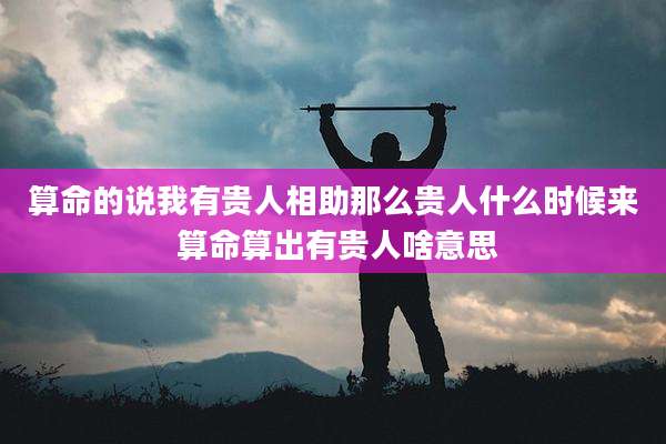 算命的说我有贵人相助那么贵人什么时候来 算命算出有贵人啥意思