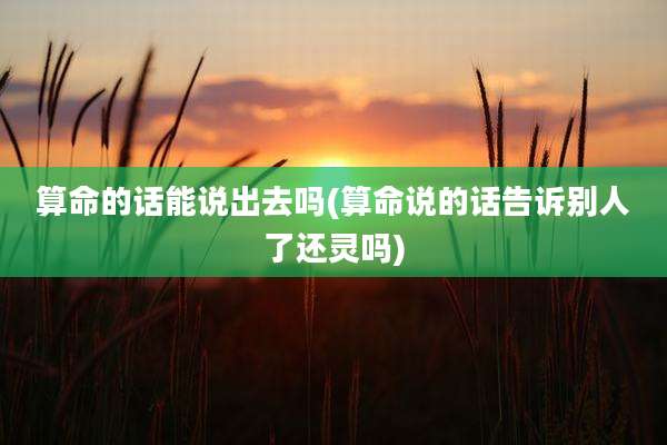 算命的话能说出去吗(算命说的话告诉别人了还灵吗)