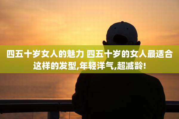 四五十岁女人的魅力 四五十岁的女人最适合这样的发型,年轻洋气,超减龄!