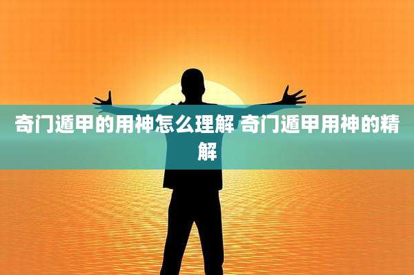 奇门遁甲的用神怎么理解 奇门遁甲用神的精解