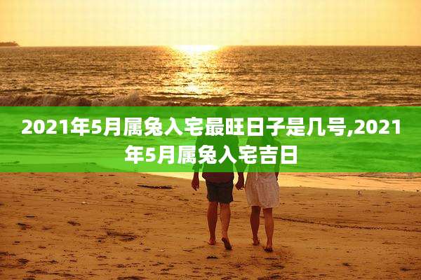 2021年5月属兔入宅最旺日子是几号,2021年5月属兔入宅吉日