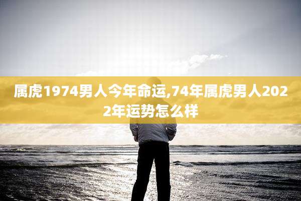 属虎1974男人今年命运,74年属虎男人2022年运势怎么样