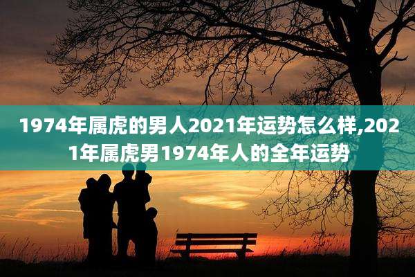 1974年属虎的男人2021年运势怎么样,2021年属虎男1974年人的全年运势
