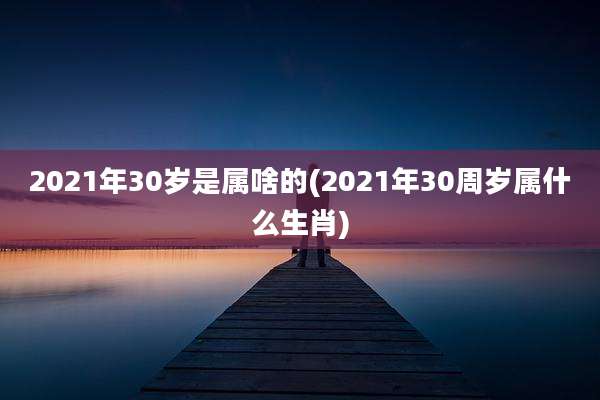 2021年30岁是属啥的(2021年30周岁属什么生肖)