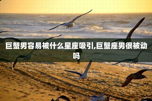 巨蟹男容易被什么星座吸引,巨蟹座男很被动吗