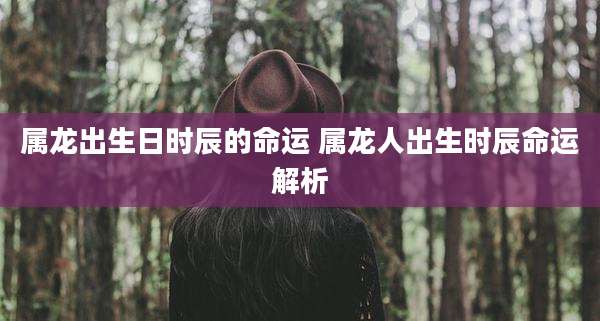 属龙出生日时辰的命运 属龙人出生时辰命运解析