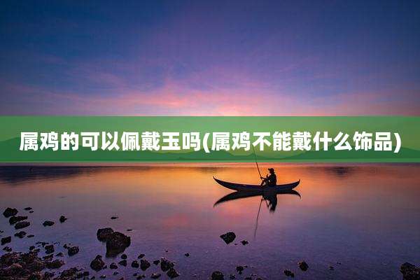 属鸡的可以佩戴玉吗(属鸡不能戴什么饰品)