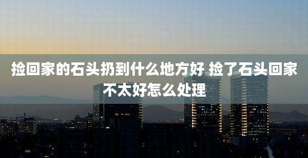 捡回家的石头扔到什么地方好 捡了石头回家不太好怎么处理