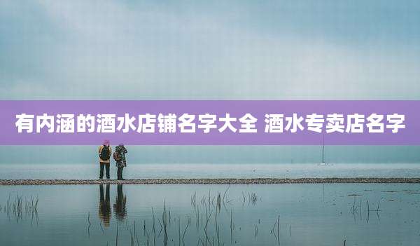 有内涵的酒水店铺名字大全 酒水专卖店名字