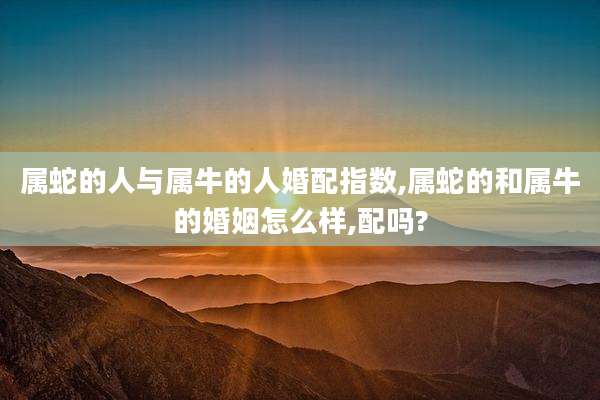 属蛇的人与属牛的人婚配指数,属蛇的和属牛的婚姻怎么样,配吗?