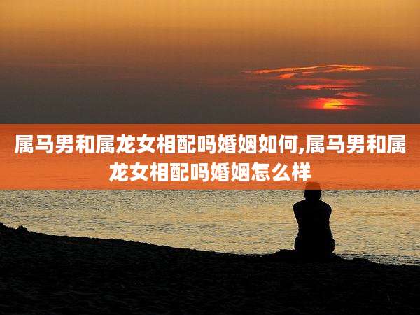 属马男和属龙女相配吗婚姻如何,属马男和属龙女相配吗婚姻怎么样