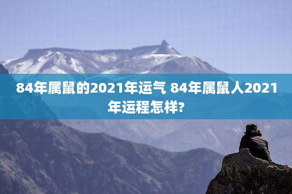 84年属鼠的2021年运气 84年属鼠人2021年运程怎样?