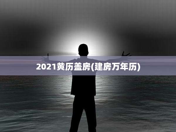 2021黄历盖房(建房万年历)