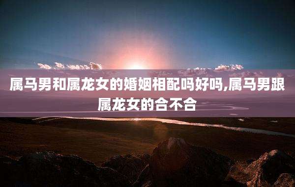 属马男和属龙女的婚姻相配吗好吗,属马男跟属龙女的合不合