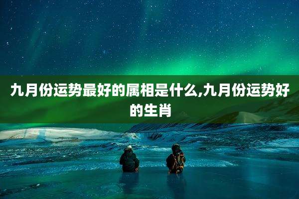 九月份运势最好的属相是什么,九月份运势好的生肖