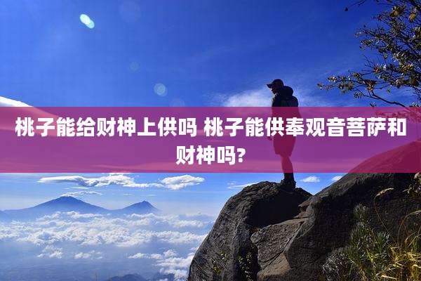 桃子能给财神上供吗 桃子能供奉观音菩萨和财神吗?