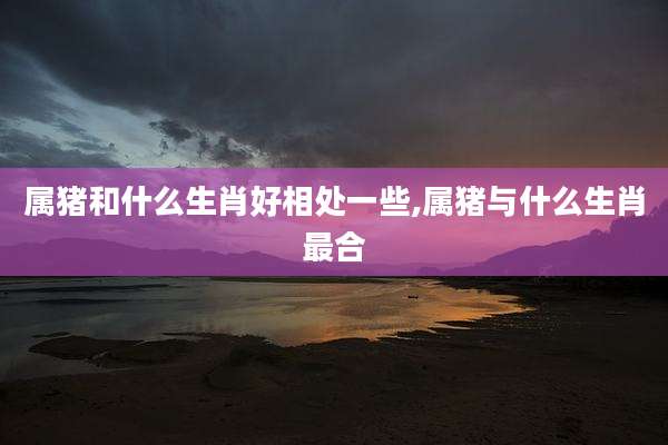 属猪和什么生肖好相处一些,属猪与什么生肖最合