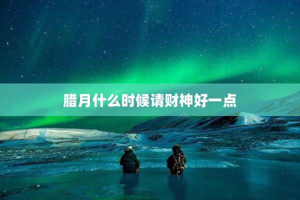 腊月什么时候请财神好一点