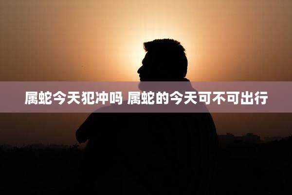 属蛇今天犯冲吗 属蛇的今天可不可出行