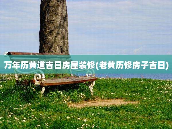 万年历黄道吉日房屋装修(老黄历修房子吉日)