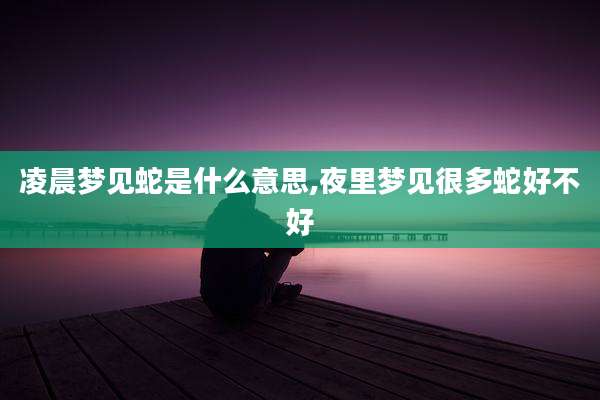 凌晨梦见蛇是什么意思,夜里梦见很多蛇好不好
