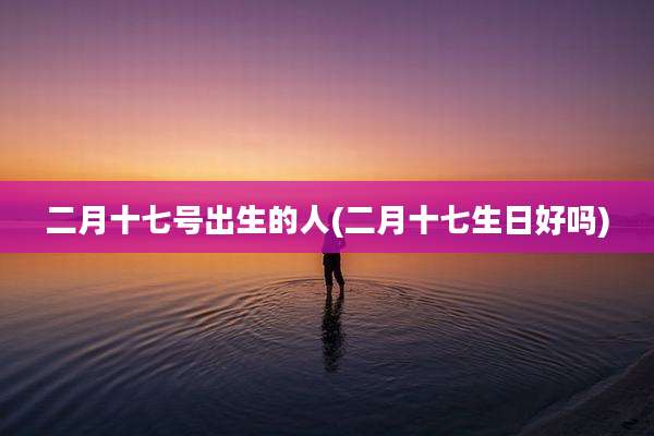 二月十七号出生的人(二月十七生日好吗)