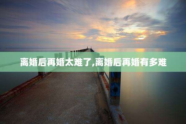 离婚后再婚太难了,离婚后再婚有多难