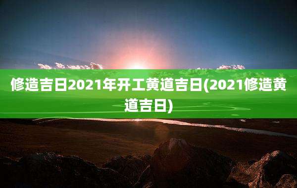 修造吉日2021年开工黄道吉日(2021修造黄道吉日)