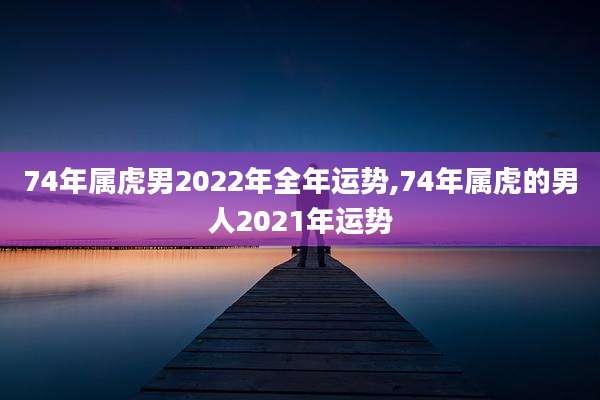 74年属虎男2022年全年运势,74年属虎的男人2021年运势