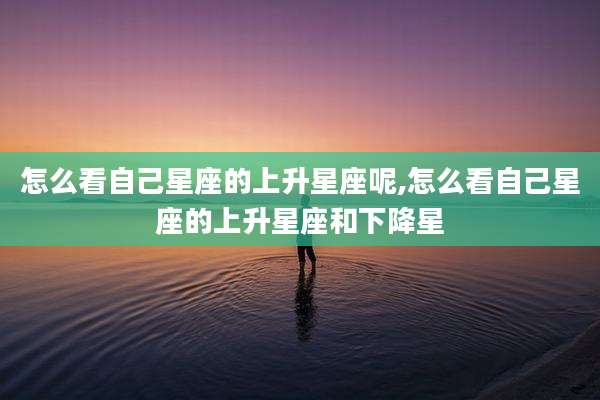 怎么看自己星座的上升星座呢,怎么看自己星座的上升星座和下降星