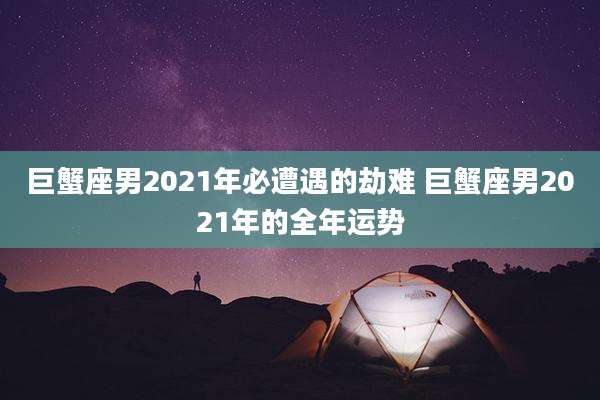 巨蟹座男2021年必遭遇的劫难 巨蟹座男2021年的全年运势