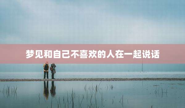 梦见和自己不喜欢的人在一起说话