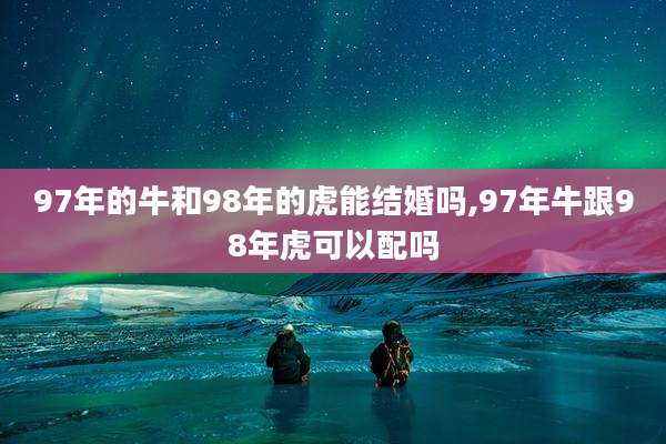 97年的牛和98年的虎能结婚吗,97年牛跟98年虎可以配吗