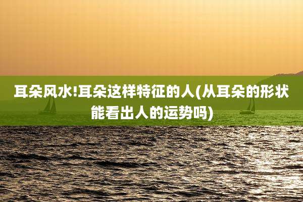 耳朵风水!耳朵这样特征的人(从耳朵的形状能看出人的运势吗)