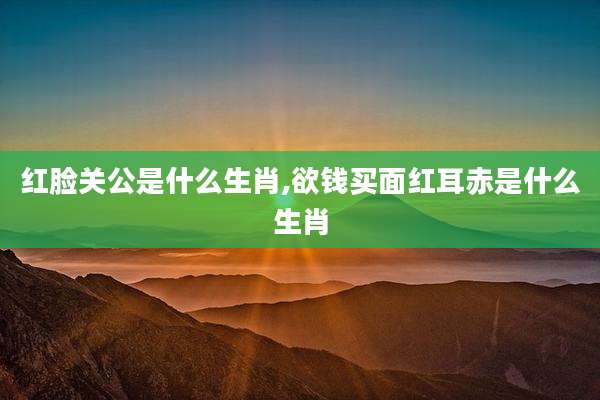 红脸关公是什么生肖,欲钱买面红耳赤是什么生肖