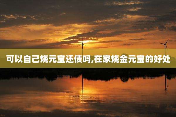 可以自己烧元宝还债吗,在家烧金元宝的好处